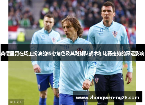 莫德里奇在场上扮演的核心角色及其对球队战术和比赛走势的深远影响 莫德里奇在场上扮演的核心角色及其对球队战术和比赛走势的深远影响