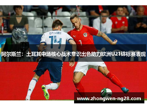 阿尔斯兰:土耳其中场核心战术意识出色助力欧洲U21锦标赛表现 阿尔斯兰:土耳其中场核心战术意识出色助力欧洲U21锦标赛表现