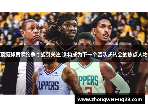 顶级球员续约争夺战引关注 谁将成为下一个留队或转会的焦点人物