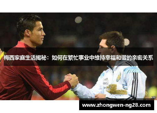 梅西家庭生活揭秘:如何在繁忙事业中维持幸福和谐的亲密关系 梅西家庭生活揭秘:如何在繁忙事业中维持幸福和谐的亲密关系