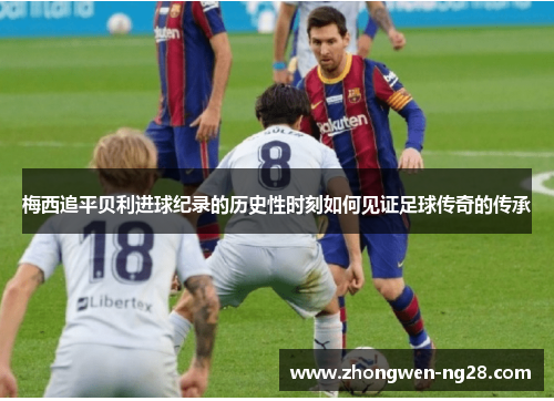 梅西追平贝利进球纪录的历史性时刻如何见证足球传奇的传承