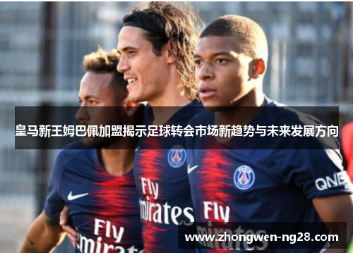 皇马新王姆巴佩加盟揭示足球转会市场新趋势与未来发展方向 皇马新王姆巴佩加盟揭示足球转会市场新趋势与未来发展方向