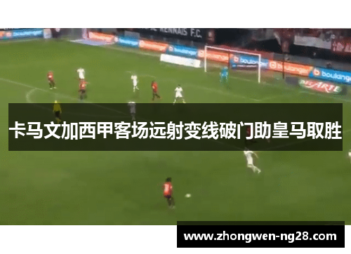 卡马文加西甲客场远射变线破门助皇马取胜 卡马文加西甲客场远射变线破门助皇马取胜