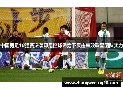 中国男足18强赛逆袭印尼控球劣势下反击高效彰显团队实力